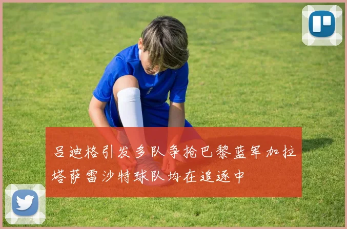 吕迪格引发多队争抢巴黎蓝军加拉塔萨雷沙特球队均在追逐中