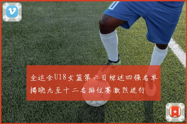 全运会U18女篮第六日综述四强名单揭晓九至十二名排位赛激烈进行
