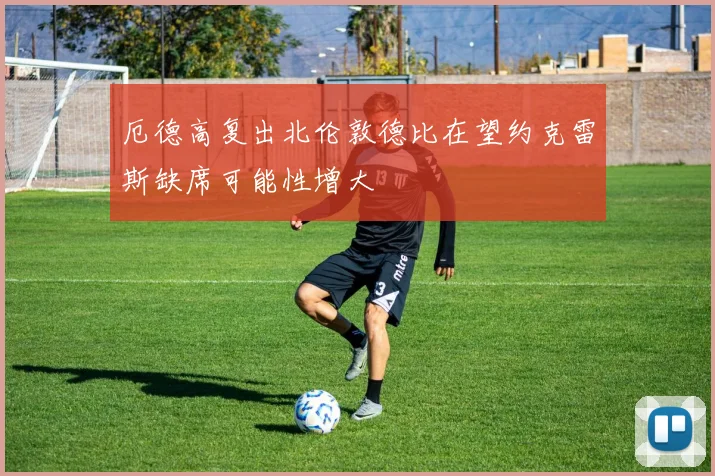 厄德高复出北伦敦德比在望约克雷斯缺席可能性增大