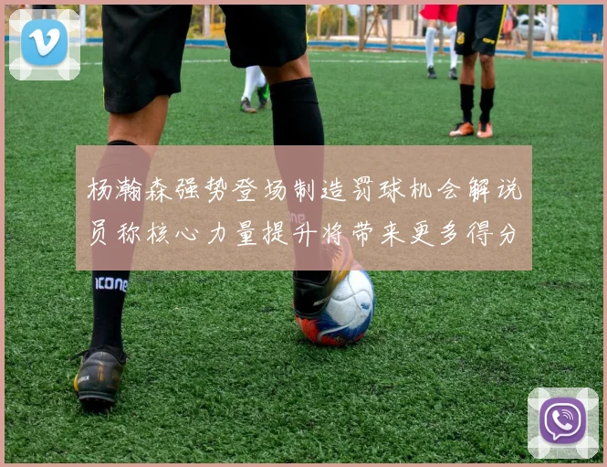 杨瀚森强势登场制造罚球机会解说员称核心力量提升将带来更多得分可能