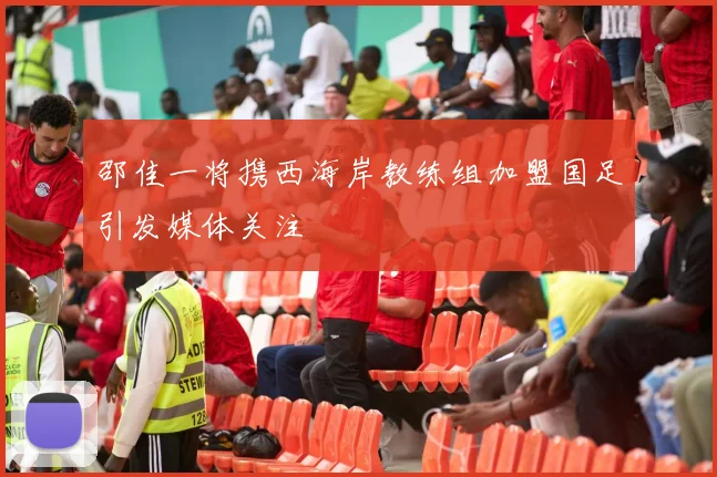 邵佳一将携西海岸教练组加盟国足引发媒体关注