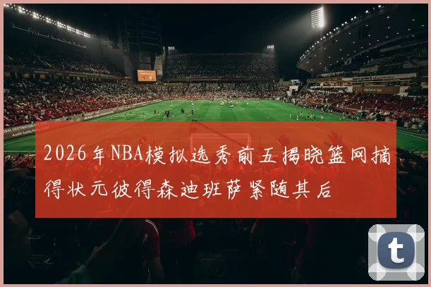 2026年NBA模拟选秀前五揭晓篮网摘得状元彼得森迪班萨紧随其后
