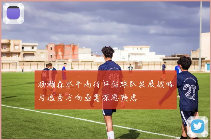 杨瀚森水平尚待评估球队发展战略与选秀方向亟需深思熟虑