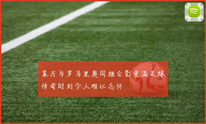 莱万与罗马里奥同框合影重温足球传奇时刻令人难以忘怀