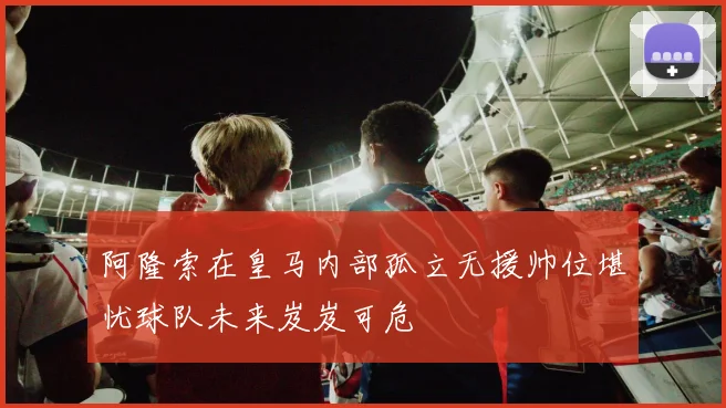 阿隆索在皇马内部孤立无援帅位堪忧球队未来岌岌可危