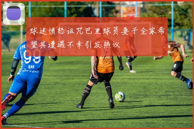 球迷愤怒诅咒巴里球员妻子全家希望其遭遇不幸引发热议