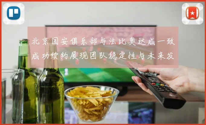北京国安俱乐部与法比奥达成一致成功续约展现团队稳定性与未来发展潜力