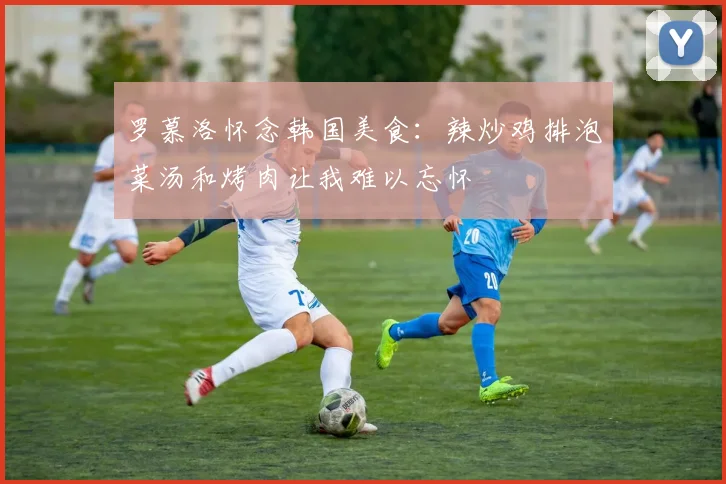罗慕洛怀念韩国美食：辣炒鸡排泡菜汤和烤肉让我难以忘怀