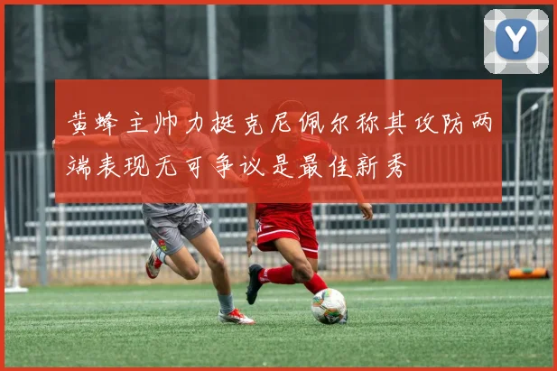 黄蜂主帅力挺克尼佩尔称其攻防两端表现无可争议是最佳新秀