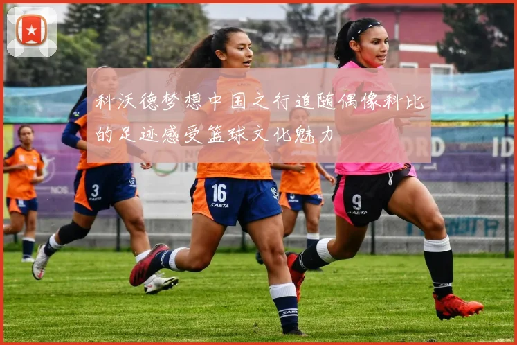 科沃德梦想中国之行追随偶像科比的足迹感受篮球文化魅力