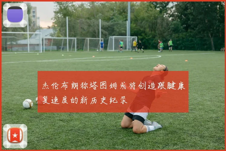 杰伦布朗称塔图姆或将创造跟腱康复速度的新历史纪录