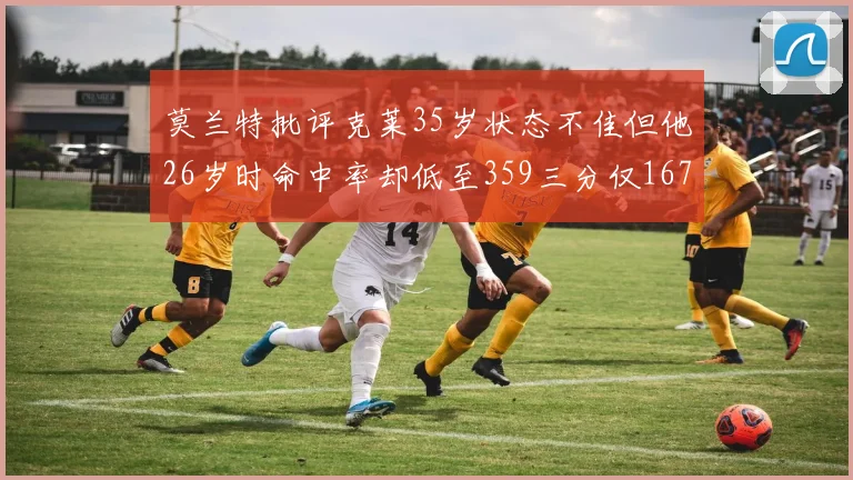 莫兰特批评克莱35岁状态不佳但他26岁时命中率却低至359三分仅167